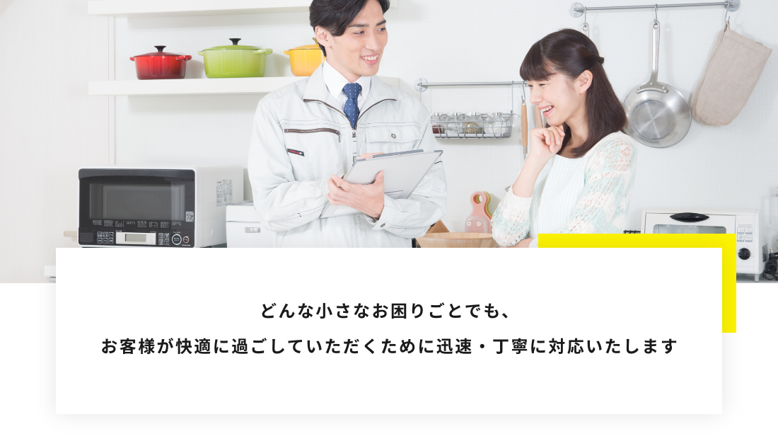 どんな小さなお困りごとでも、 お客様が快適に過ごしていただくために迅速・丁寧に対応いたします